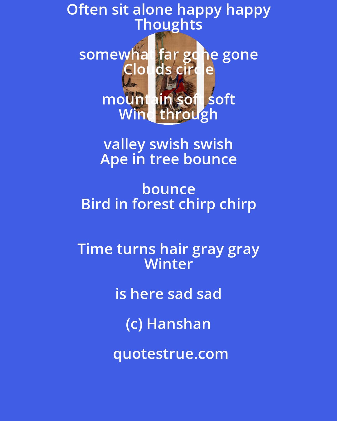 Hanshan: Often sit alone happy happy 
 Thoughts somewhat far gone gone 
 Clouds circle mountain soft soft 
 Wind through valley swish swish 
 Ape in tree bounce bounce 
 Bird in forest chirp chirp 
 Time turns hair gray gray 
 Winter is here sad sad