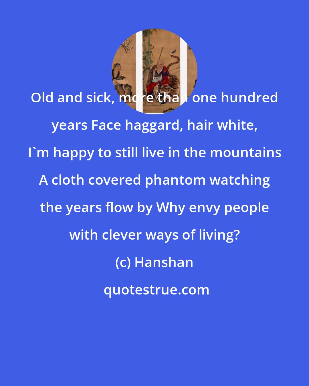 Hanshan: Old and sick, more than one hundred years Face haggard, hair white, I'm happy to still live in the mountains A cloth covered phantom watching the years flow by Why envy people with clever ways of living?