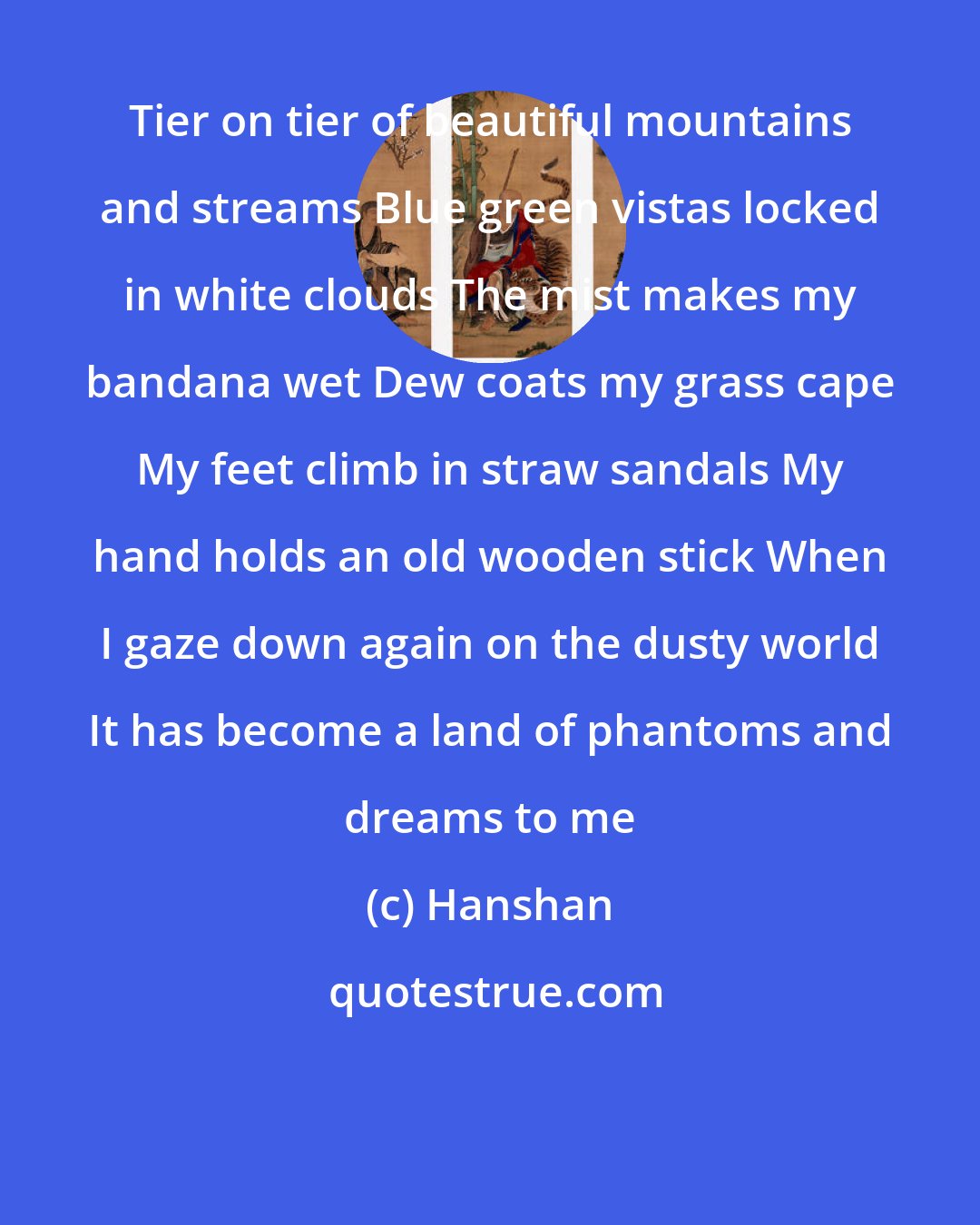Hanshan: Tier on tier of beautiful mountains and streams Blue green vistas locked in white clouds The mist makes my bandana wet Dew coats my grass cape My feet climb in straw sandals My hand holds an old wooden stick When I gaze down again on the dusty world It has become a land of phantoms and dreams to me
