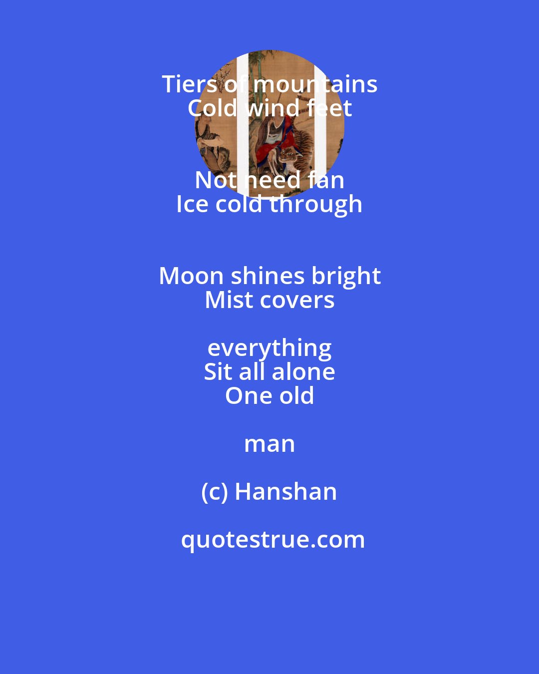 Hanshan: Tiers of mountains 
 Cold wind feet 
 Not need fan 
 Ice cold through 
 Moon shines bright 
 Mist covers everything 
 Sit all alone 
 One old man