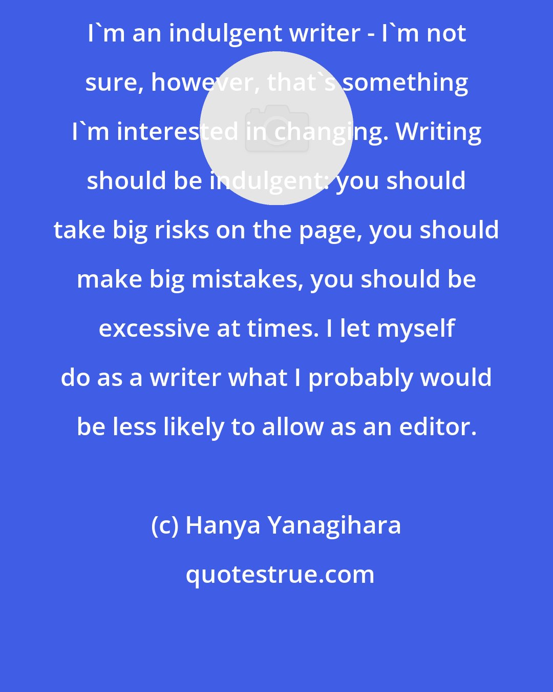 Hanya Yanagihara: I'm an indulgent writer - I'm not sure, however, that's something I'm interested in changing. Writing should be indulgent: you should take big risks on the page, you should make big mistakes, you should be excessive at times. I let myself do as a writer what I probably would be less likely to allow as an editor.