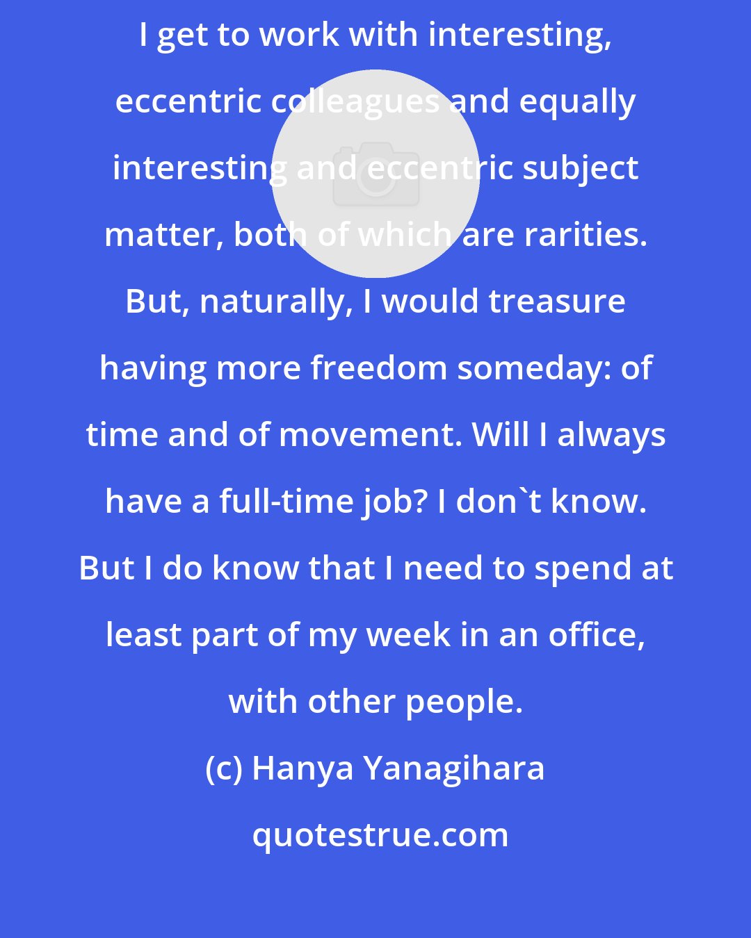 Hanya Yanagihara: There are times I wish I didn't have a job, even though I love my job: I get to work with interesting, eccentric colleagues and equally interesting and eccentric subject matter, both of which are rarities. But, naturally, I would treasure having more freedom someday: of time and of movement. Will I always have a full-time job? I don't know. But I do know that I need to spend at least part of my week in an office, with other people.