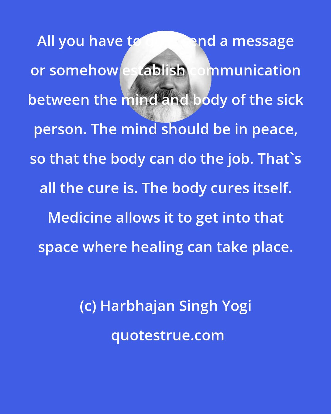 Harbhajan Singh Yogi: All you have to do is send a message or somehow establish communication between the mind and body of the sick person. The mind should be in peace, so that the body can do the job. That's all the cure is. The body cures itself. Medicine allows it to get into that space where healing can take place.