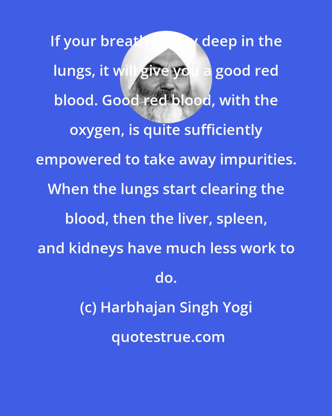 Harbhajan Singh Yogi: If your breath is very deep in the lungs, it will give you a good red blood. Good red blood, with the oxygen, is quite sufficiently empowered to take away impurities. When the lungs start clearing the blood, then the liver, spleen, and kidneys have much less work to do.