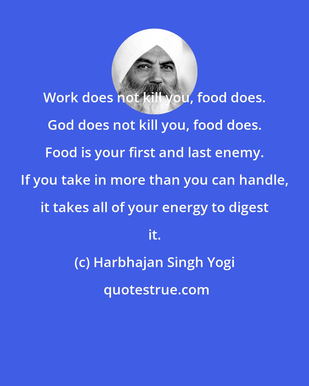 Harbhajan Singh Yogi: Work does not kill you, food does. God does not kill you, food does. Food is your first and last enemy. If you take in more than you can handle, it takes all of your energy to digest it.