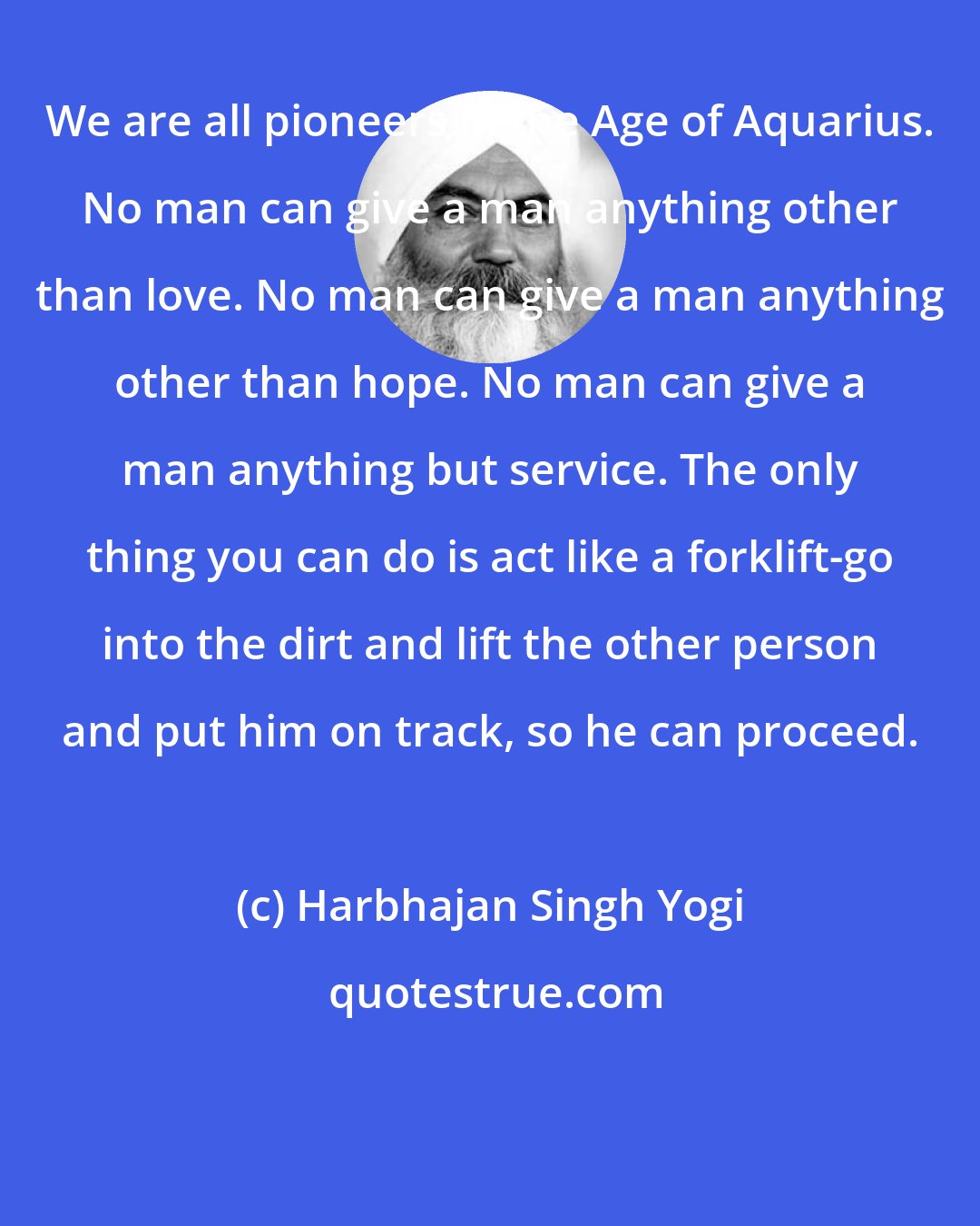 Harbhajan Singh Yogi: We are all pioneers in the Age of Aquarius. No man can give a man anything other than love. No man can give a man anything other than hope. No man can give a man anything but service. The only thing you can do is act like a forklift-go into the dirt and lift the other person and put him on track, so he can proceed.
