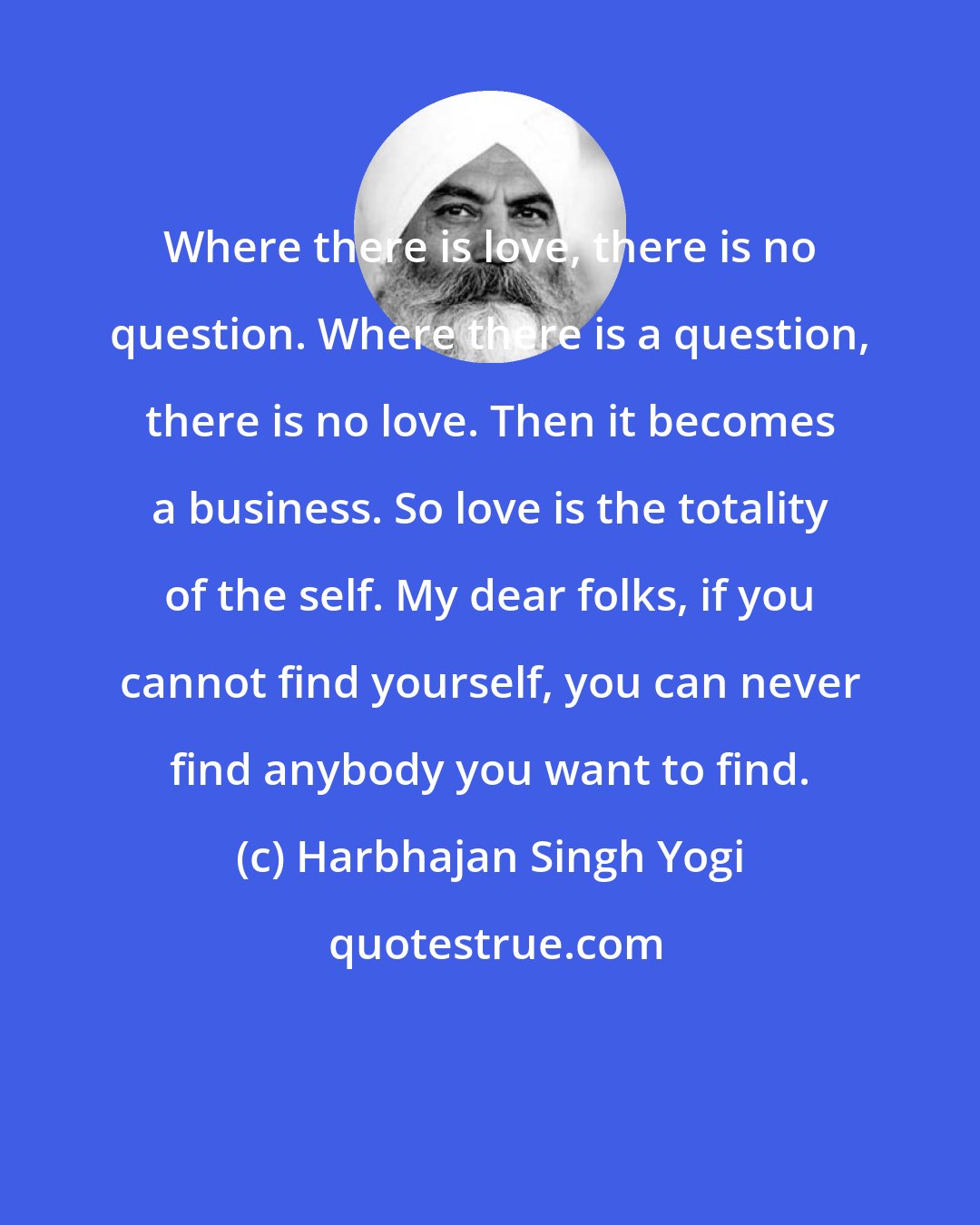 Harbhajan Singh Yogi: Where there is love, there is no question. Where there is a question, there is no love. Then it becomes a business. So love is the totality of the self. My dear folks, if you cannot find yourself, you can never find anybody you want to find.