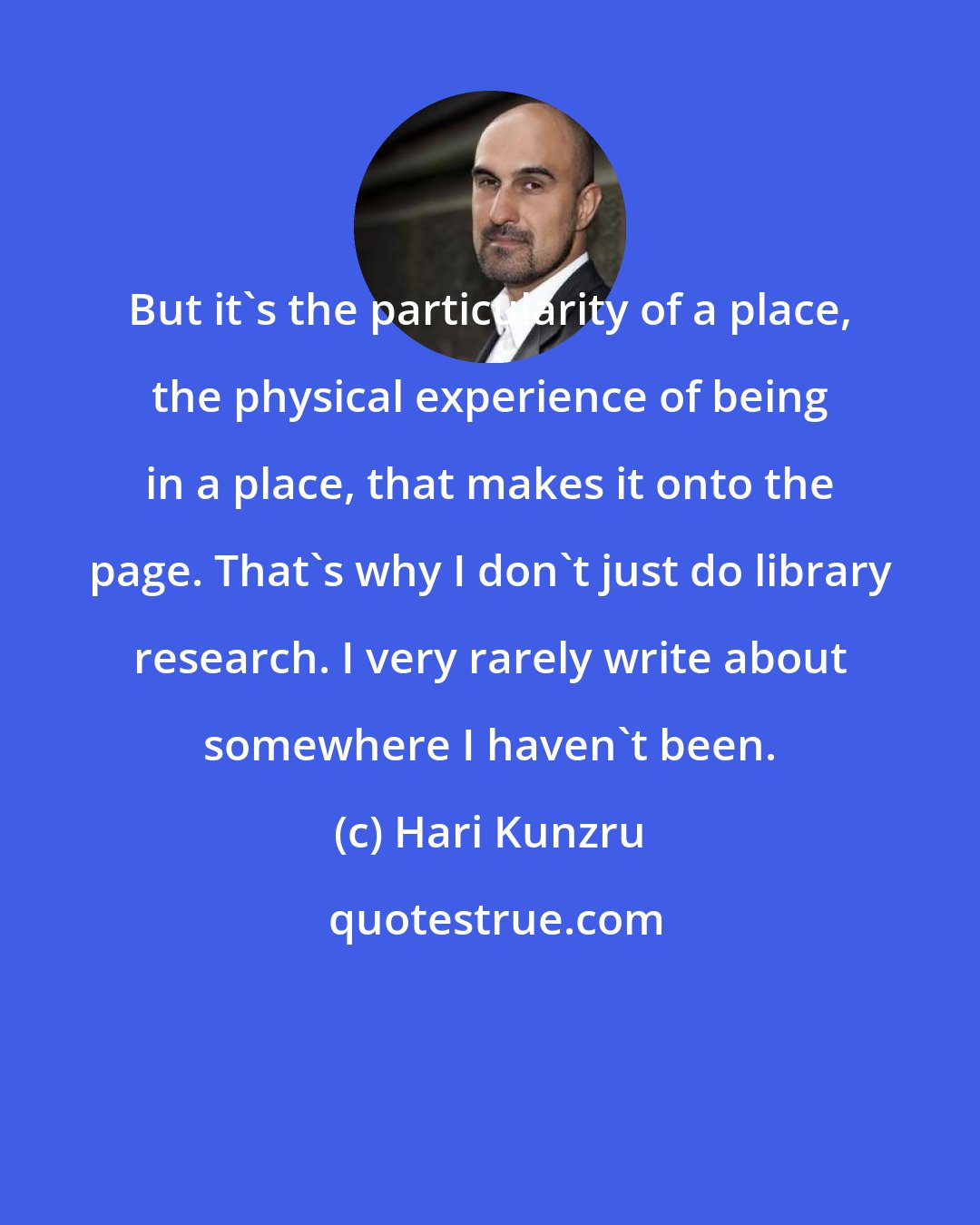 Hari Kunzru: But it's the particularity of a place, the physical experience of being in a place, that makes it onto the page. That's why I don't just do library research. I very rarely write about somewhere I haven't been.