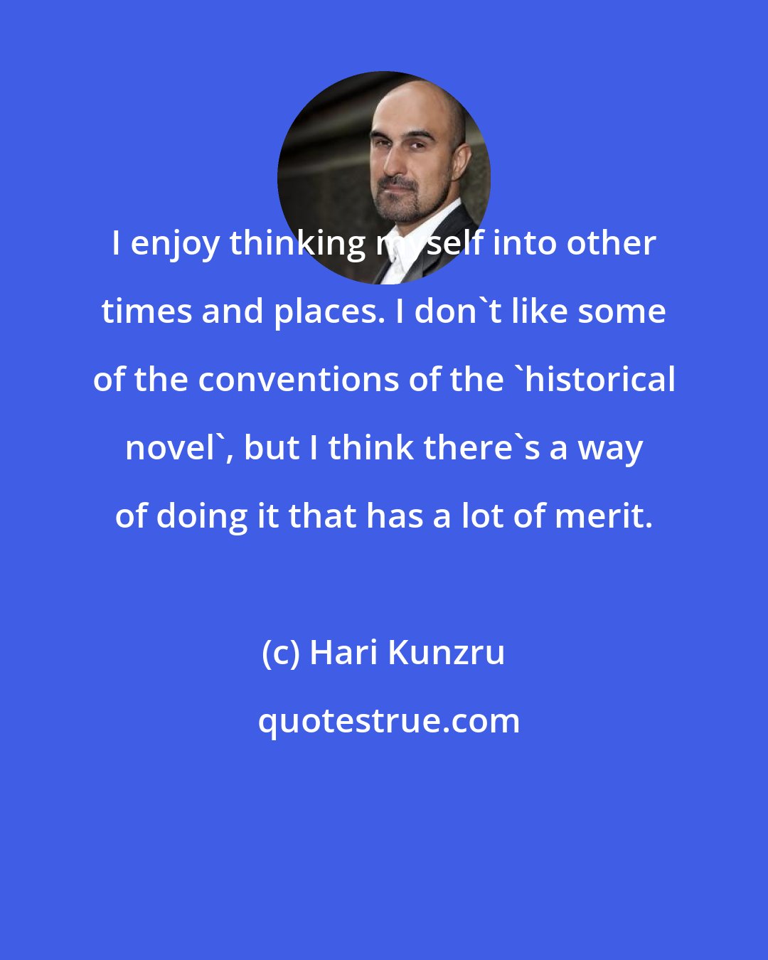 Hari Kunzru: I enjoy thinking myself into other times and places. I don't like some of the conventions of the 'historical novel', but I think there's a way of doing it that has a lot of merit.