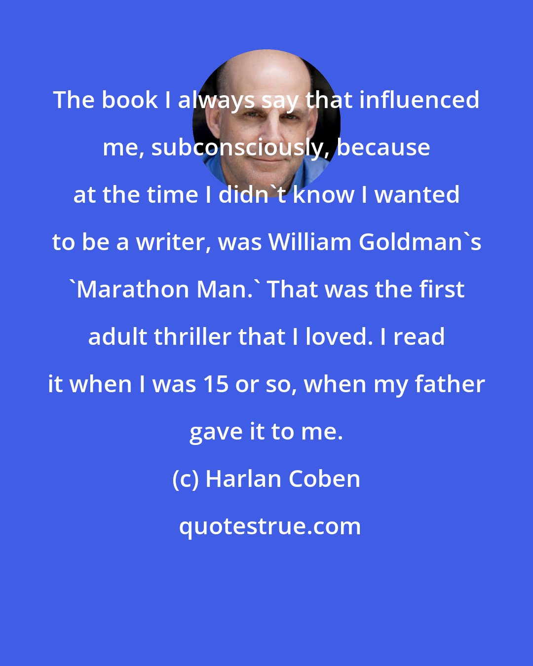Harlan Coben: The book I always say that influenced me, subconsciously, because at the time I didn't know I wanted to be a writer, was William Goldman's 'Marathon Man.' That was the first adult thriller that I loved. I read it when I was 15 or so, when my father gave it to me.