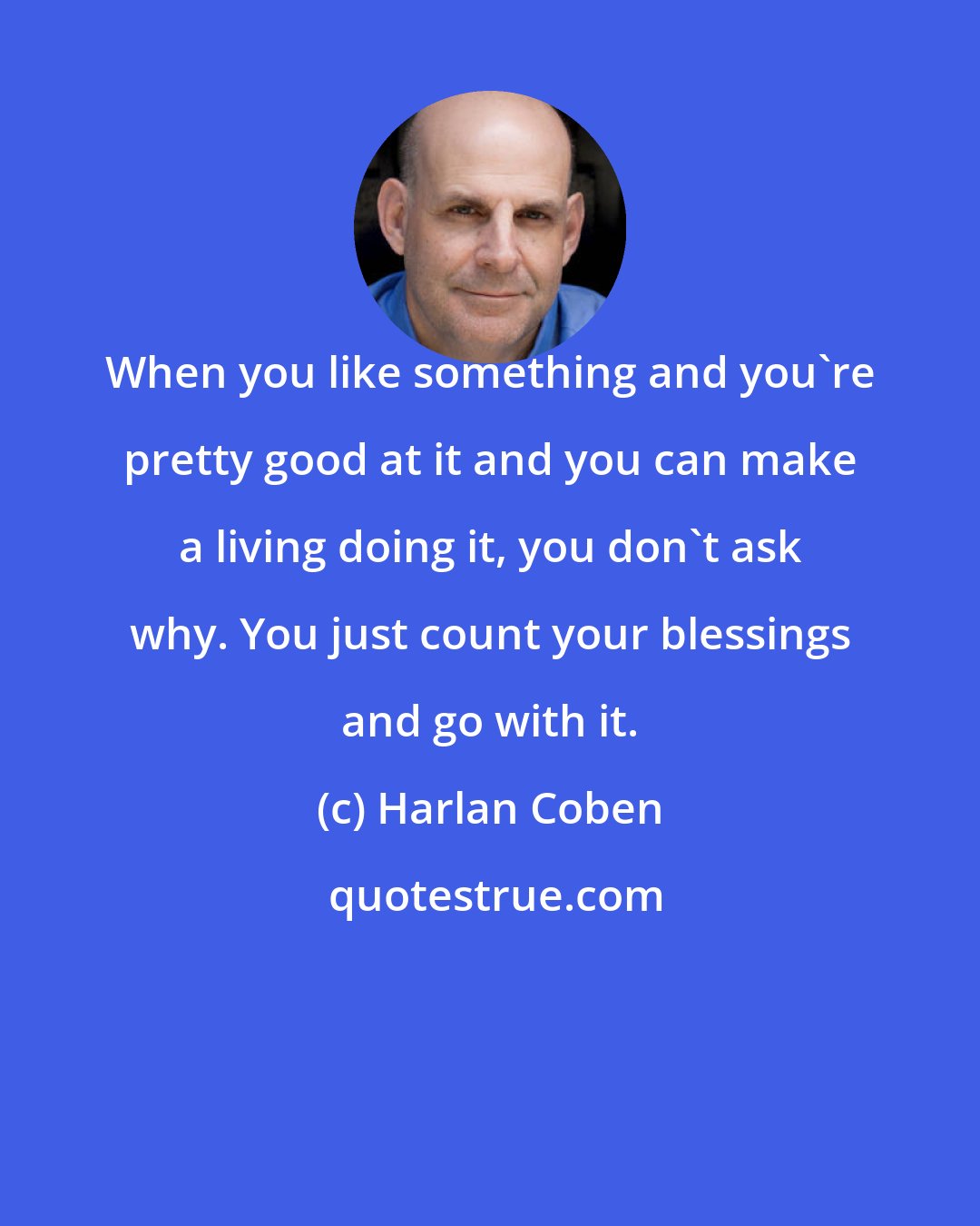 Harlan Coben: When you like something and you're pretty good at it and you can make a living doing it, you don't ask why. You just count your blessings and go with it.