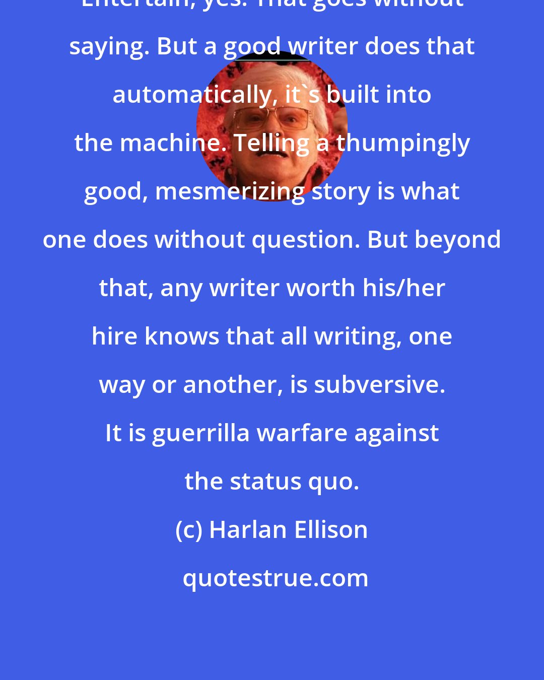 Harlan Ellison: Entertain, yes. That goes without saying. But a good writer does that automatically, it's built into the machine. Telling a thumpingly good, mesmerizing story is what one does without question. But beyond that, any writer worth his/her hire knows that all writing, one way or another, is subversive. It is guerrilla warfare against the status quo.