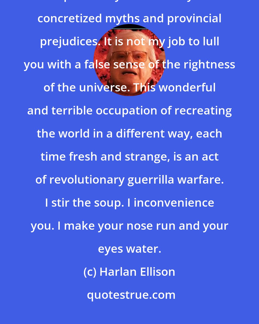 Harlan Ellison: I don't know how you perceive my mission as a writer, but for me it is not a responsibility to reaffirm your concretized myths and provincial prejudices. It is not my job to lull you with a false sense of the rightness of the universe. This wonderful and terrible occupation of recreating the world in a different way, each time fresh and strange, is an act of revolutionary guerrilla warfare. I stir the soup. I inconvenience you. I make your nose run and your eyes water.