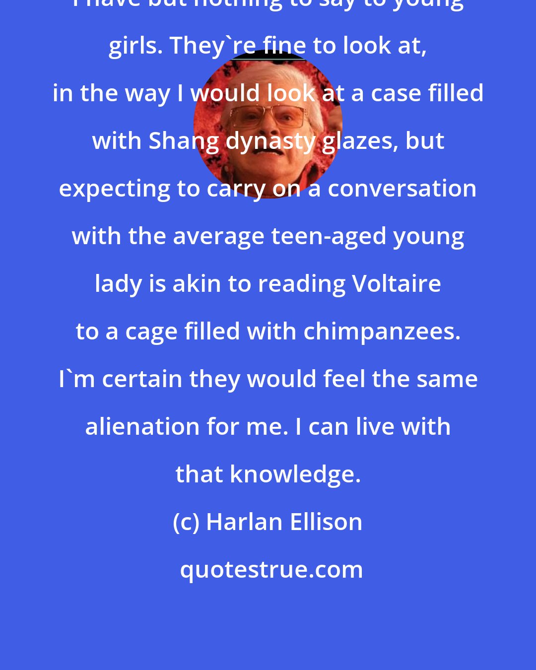 Harlan Ellison: I have but nothing to say to young girls. They're fine to look at, in the way I would look at a case filled with Shang dynasty glazes, but expecting to carry on a conversation with the average teen-aged young lady is akin to reading Voltaire to a cage filled with chimpanzees. I'm certain they would feel the same alienation for me. I can live with that knowledge.