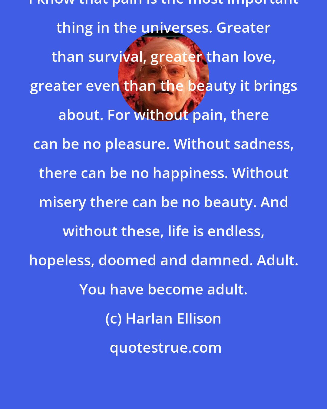 Harlan Ellison: I know that pain is the most important thing in the universes. Greater than survival, greater than love, greater even than the beauty it brings about. For without pain, there can be no pleasure. Without sadness, there can be no happiness. Without misery there can be no beauty. And without these, life is endless, hopeless, doomed and damned. Adult. You have become adult.