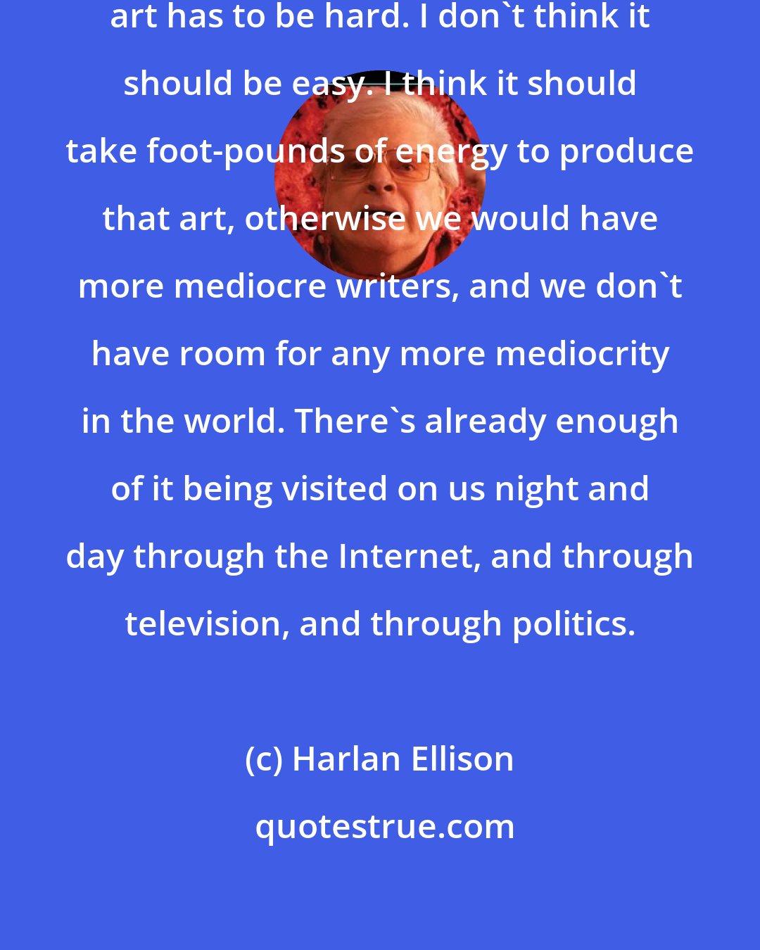 Harlan Ellison: I think art must be tough! I think art has to be hard. I don't think it should be easy. I think it should take foot-pounds of energy to produce that art, otherwise we would have more mediocre writers, and we don't have room for any more mediocrity in the world. There's already enough of it being visited on us night and day through the Internet, and through television, and through politics.