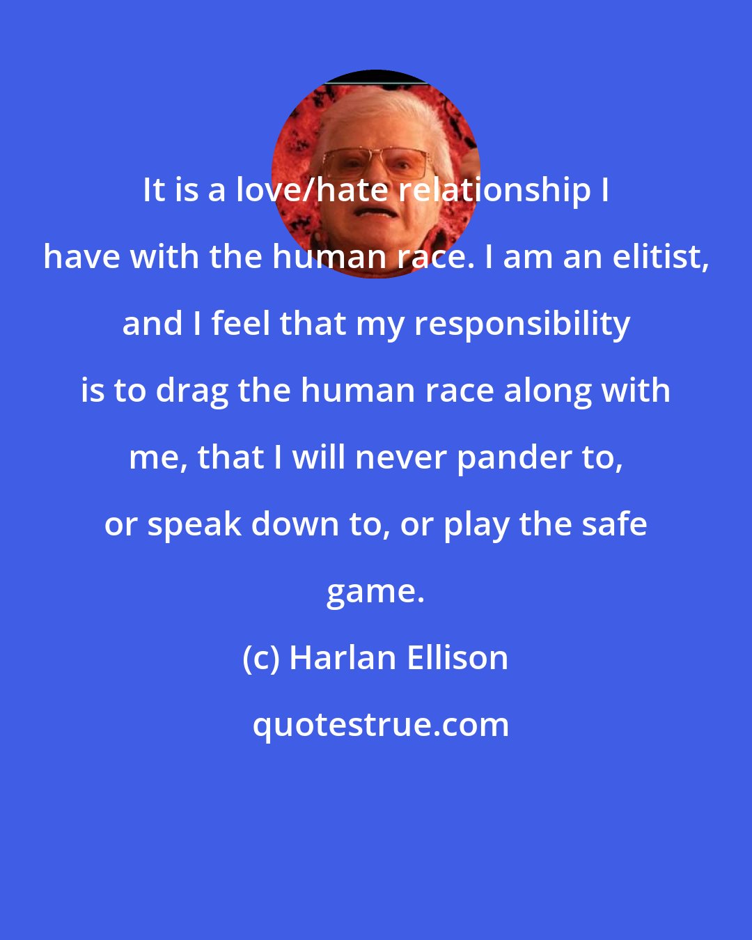 Harlan Ellison: It is a love/hate relationship I have with the human race. I am an elitist, and I feel that my responsibility is to drag the human race along with me, that I will never pander to, or speak down to, or play the safe game.