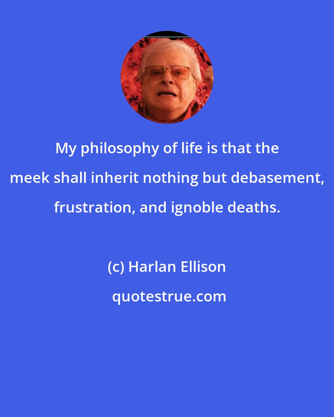 Harlan Ellison: My philosophy of life is that the meek shall inherit nothing but debasement, frustration, and ignoble deaths.