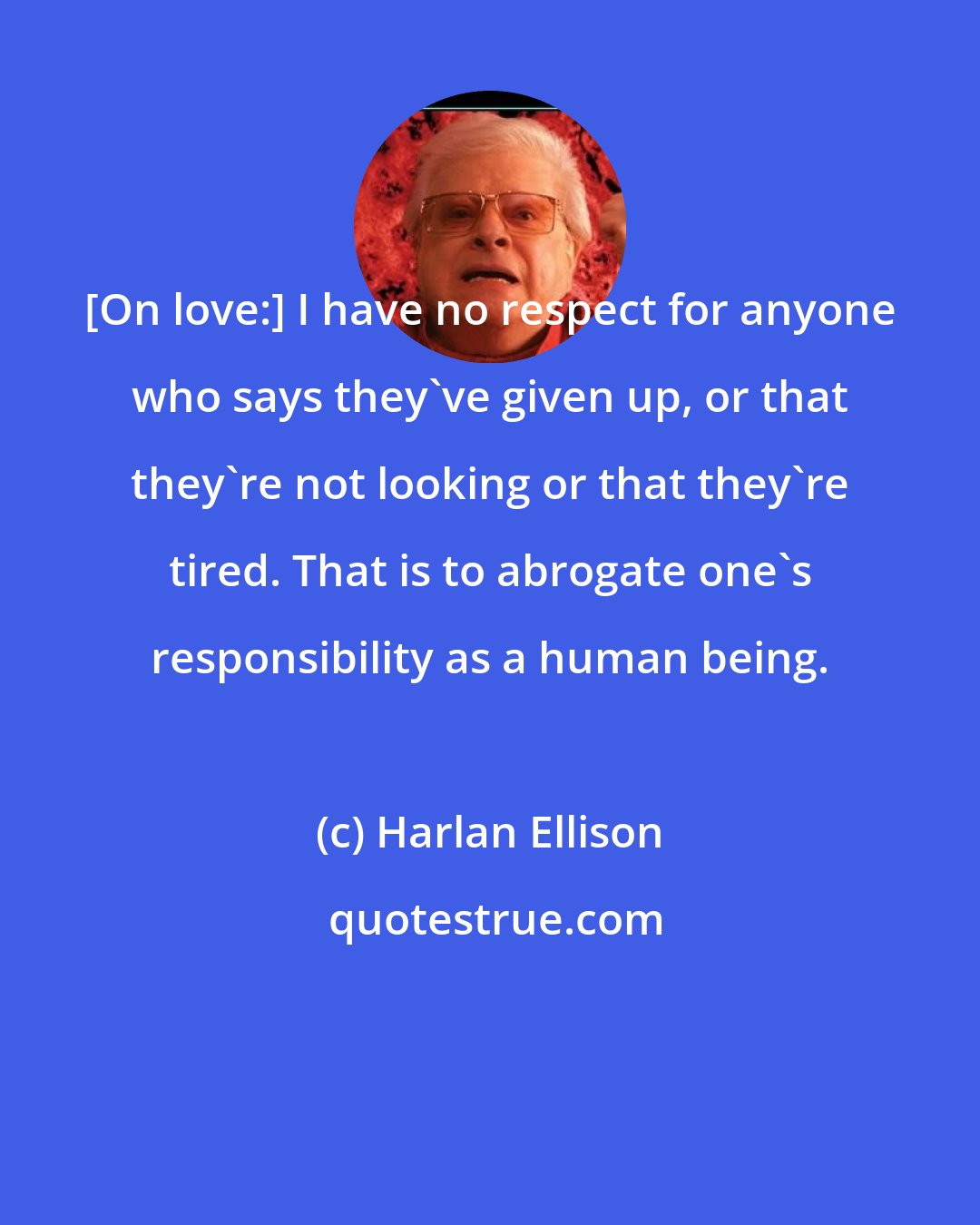 Harlan Ellison: [On love:] I have no respect for anyone who says they've given up, or that they're not looking or that they're tired. That is to abrogate one's responsibility as a human being.