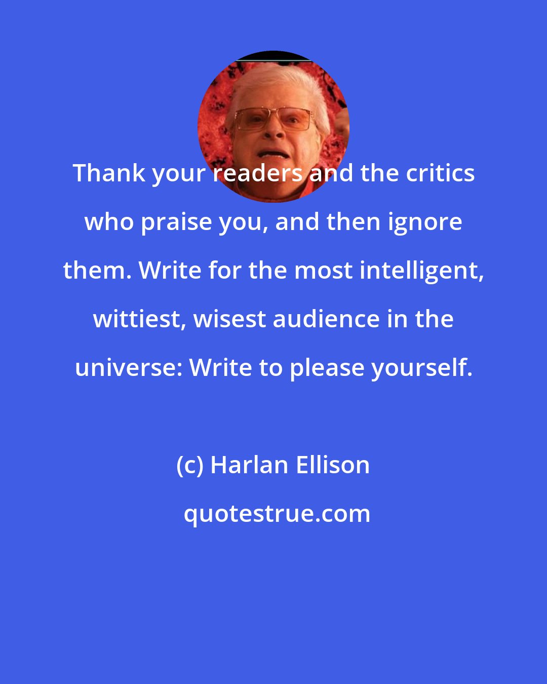 Harlan Ellison: Thank your readers and the critics who praise you, and then ignore them. Write for the most intelligent, wittiest, wisest audience in the universe: Write to please yourself.