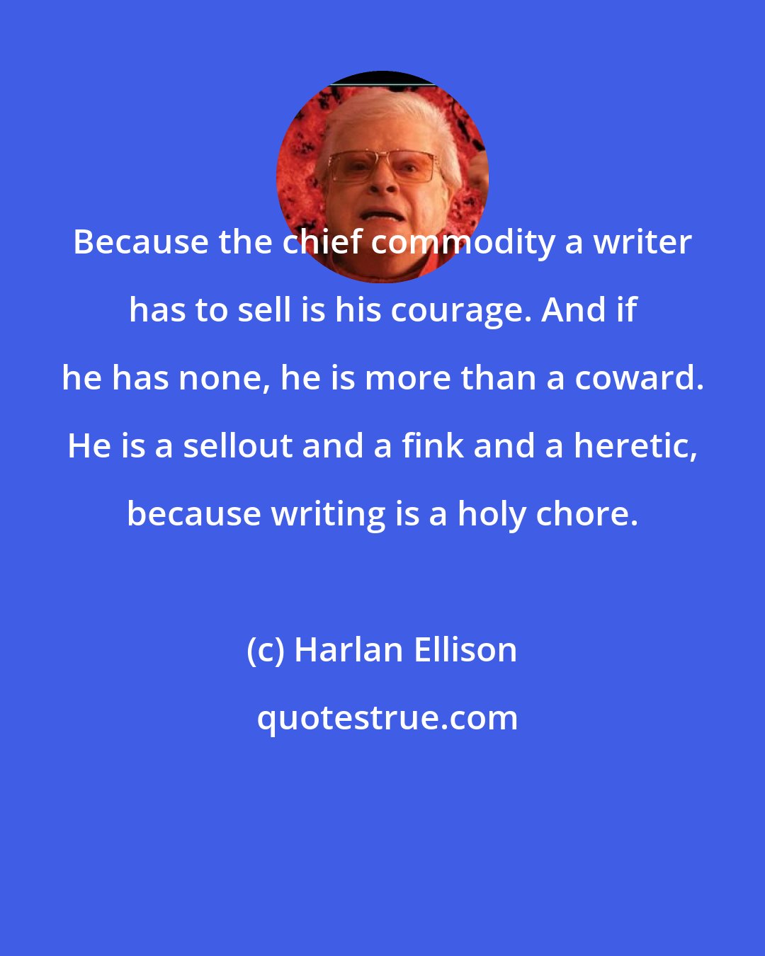 Harlan Ellison: Because the chief commodity a writer has to sell is his courage. And if he has none, he is more than a coward. He is a sellout and a fink and a heretic, because writing is a holy chore.