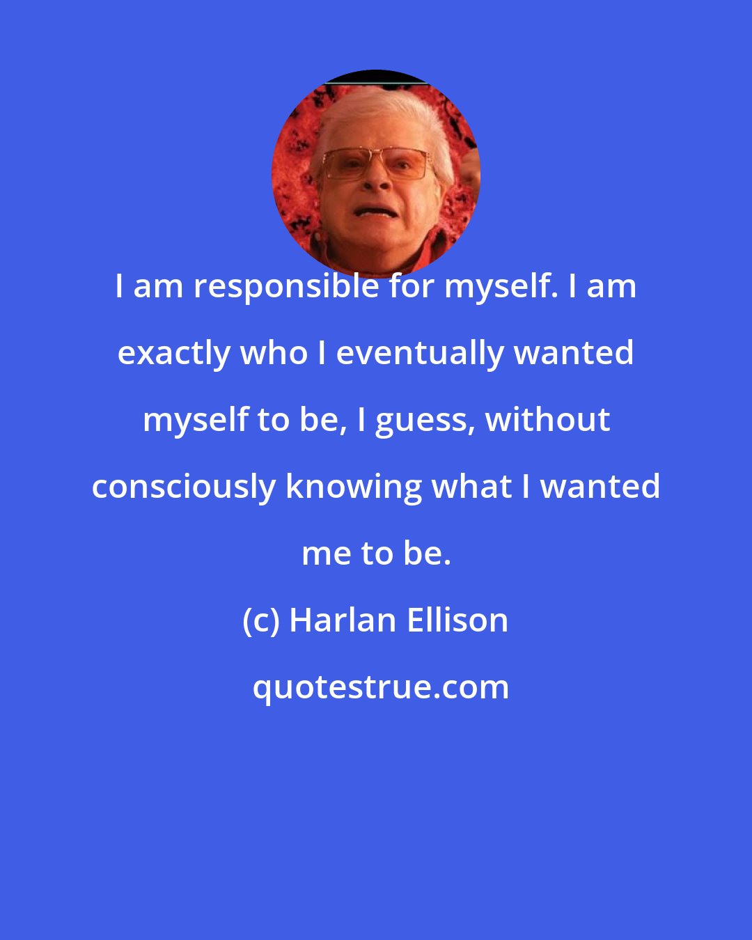 Harlan Ellison: I am responsible for myself. I am exactly who I eventually wanted myself to be, I guess, without consciously knowing what I wanted me to be.