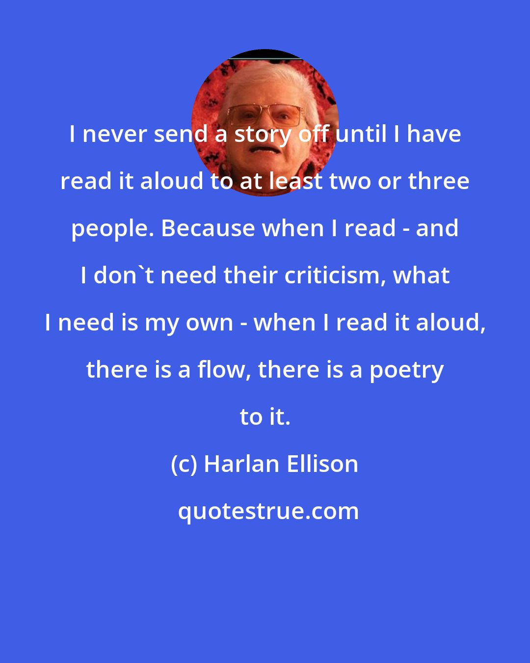 Harlan Ellison: I never send a story off until I have read it aloud to at least two or three people. Because when I read - and I don't need their criticism, what I need is my own - when I read it aloud, there is a flow, there is a poetry to it.