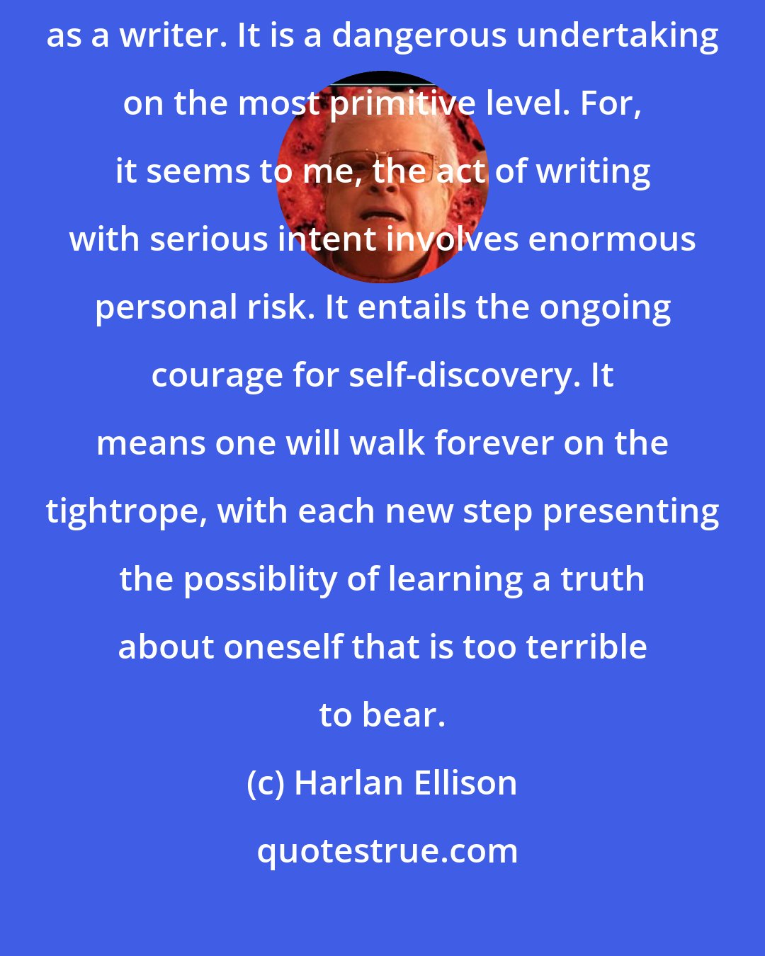 Harlan Ellison: It is not merely enough to love literature if one wishes to spend one's life as a writer. It is a dangerous undertaking on the most primitive level. For, it seems to me, the act of writing with serious intent involves enormous personal risk. It entails the ongoing courage for self-discovery. It means one will walk forever on the tightrope, with each new step presenting the possiblity of learning a truth about oneself that is too terrible to bear.