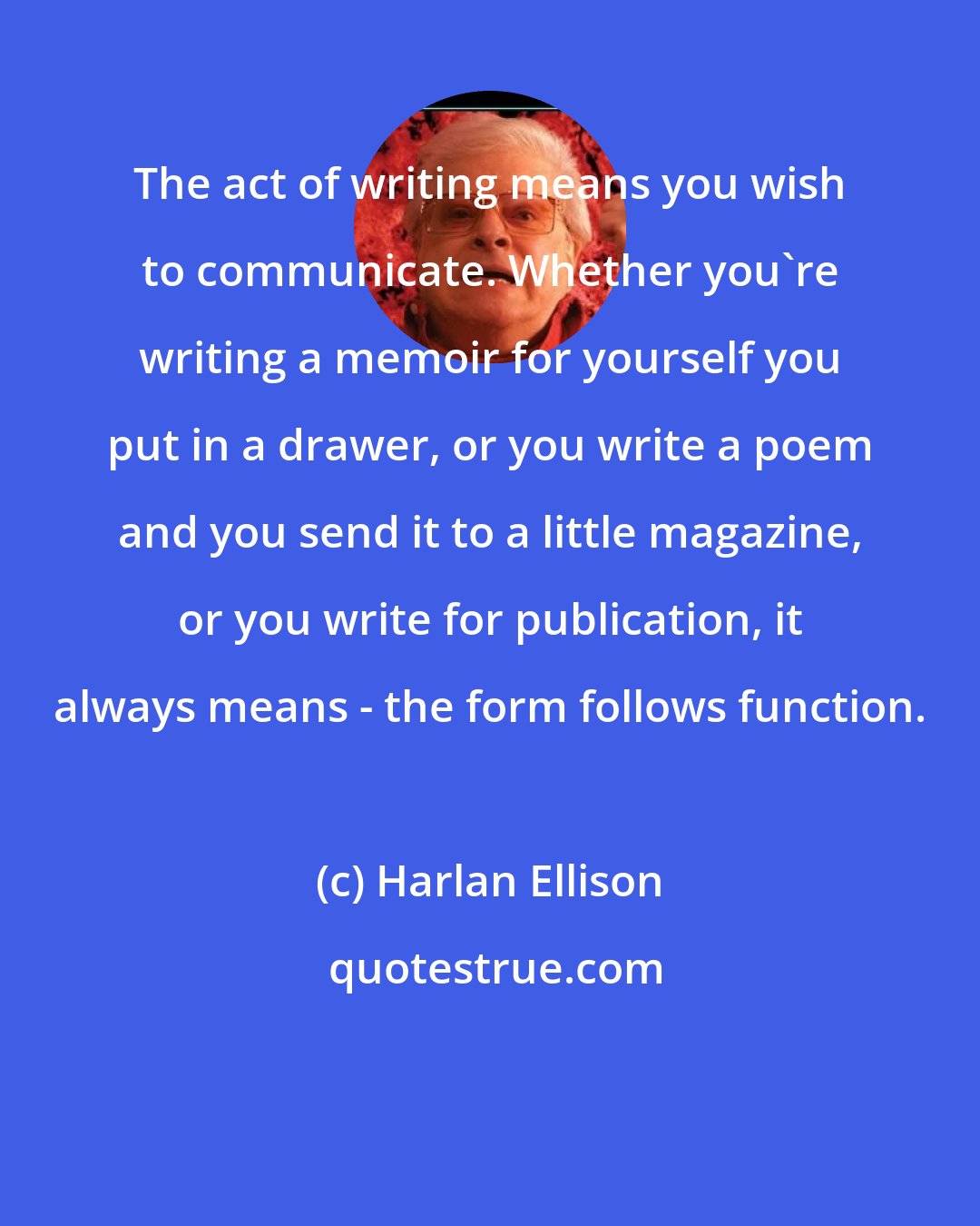 Harlan Ellison: The act of writing means you wish to communicate. Whether you're writing a memoir for yourself you put in a drawer, or you write a poem and you send it to a little magazine, or you write for publication, it always means - the form follows function.