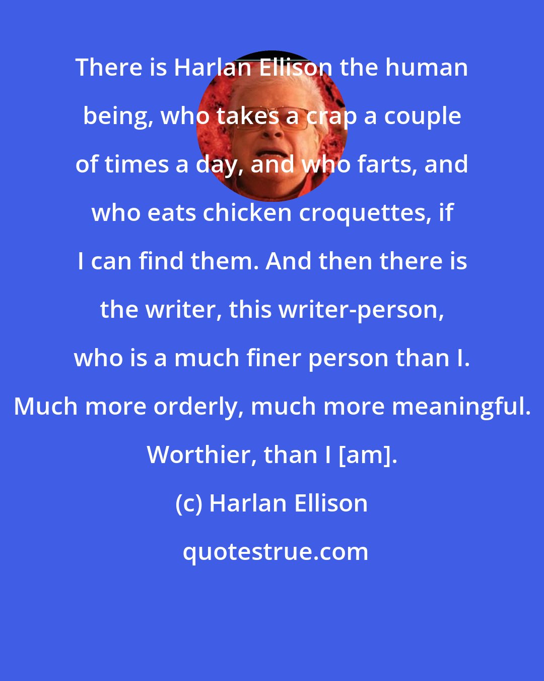 Harlan Ellison: There is Harlan Ellison the human being, who takes a crap a couple of times a day, and who farts, and who eats chicken croquettes, if I can find them. And then there is the writer, this writer-person, who is a much finer person than I. Much more orderly, much more meaningful. Worthier, than I [am].