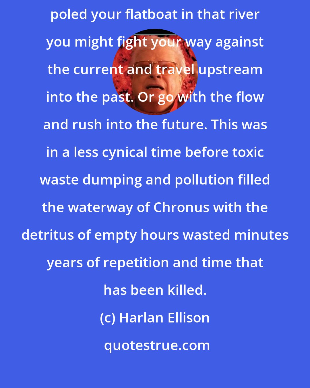 Harlan Ellison: Time is like a river flowing endlessly through the universe. And if you poled your flatboat in that river you might fight your way against the current and travel upstream into the past. Or go with the flow and rush into the future. This was in a less cynical time before toxic waste dumping and pollution filled the waterway of Chronus with the detritus of empty hours wasted minutes years of repetition and time that has been killed.