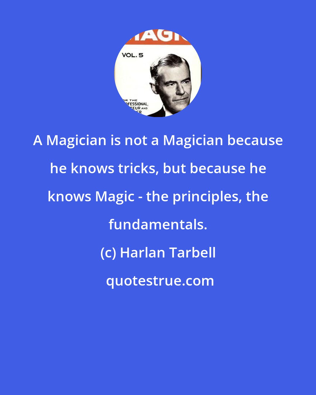 Harlan Tarbell: A Magician is not a Magician because he knows tricks, but because he knows Magic - the principles, the fundamentals.
