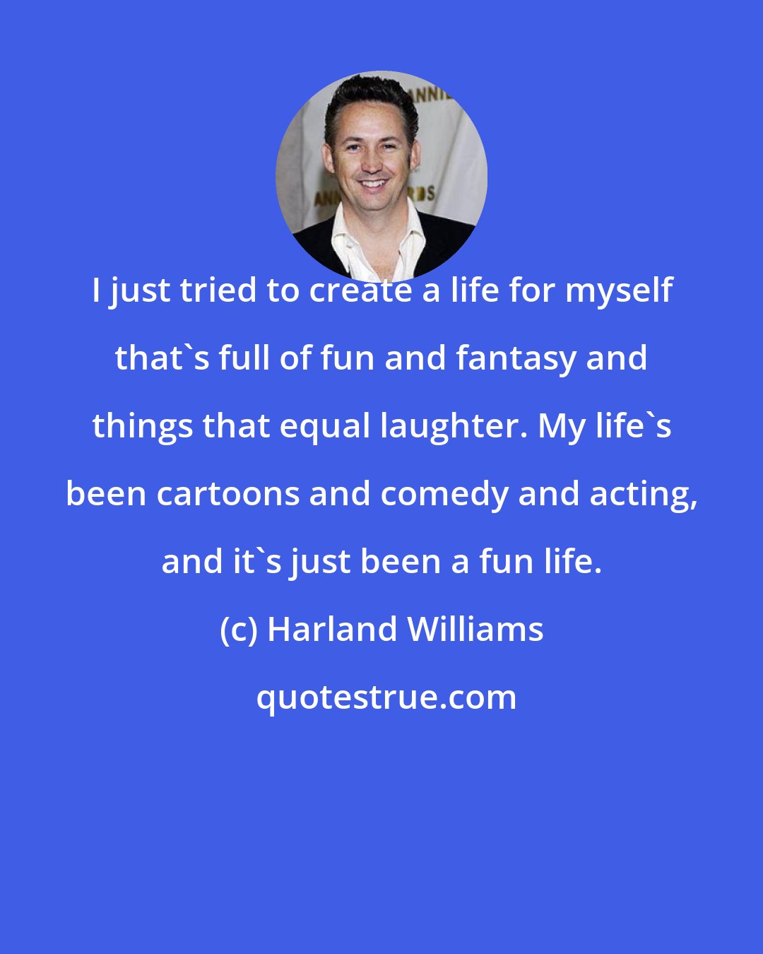Harland Williams: I just tried to create a life for myself that's full of fun and fantasy and things that equal laughter. My life's been cartoons and comedy and acting, and it's just been a fun life.