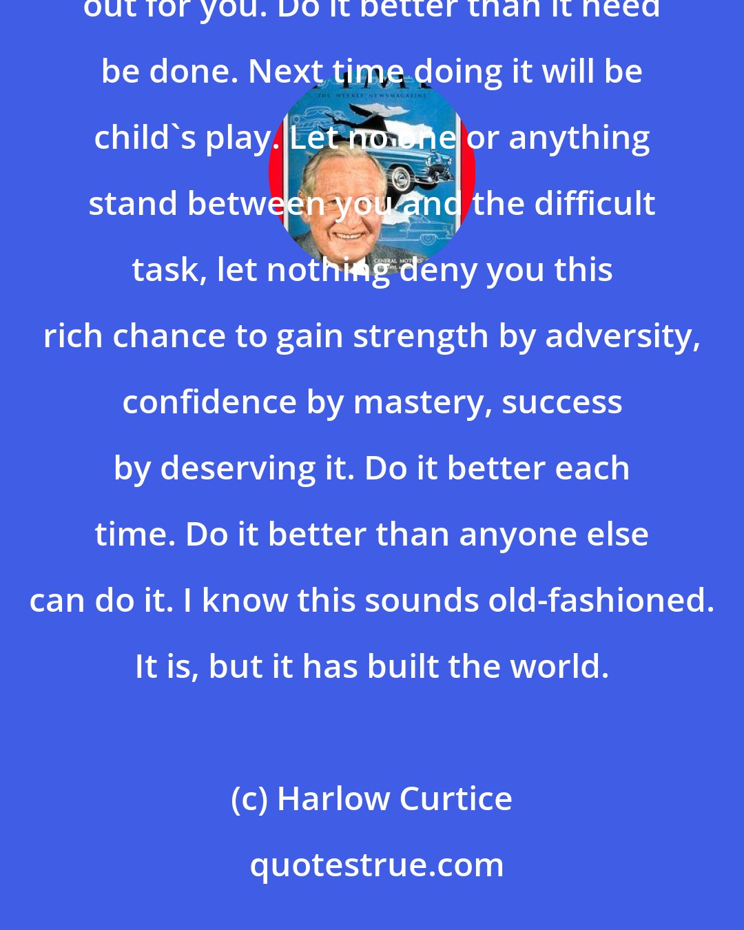 Harlow Curtice: Do it the hard way! Think ahead of your job. Then nothing in the world can keep the job ahead from reaching out for you. Do it better than it need be done. Next time doing it will be child's play. Let no one or anything stand between you and the difficult task, let nothing deny you this rich chance to gain strength by adversity, confidence by mastery, success by deserving it. Do it better each time. Do it better than anyone else can do it. I know this sounds old-fashioned. It is, but it has built the world.