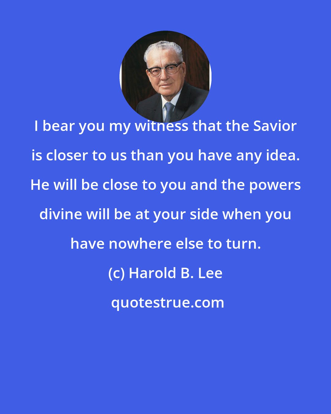 Harold B. Lee: I bear you my witness that the Savior is closer to us than you have any idea. He will be close to you and the powers divine will be at your side when you have nowhere else to turn.