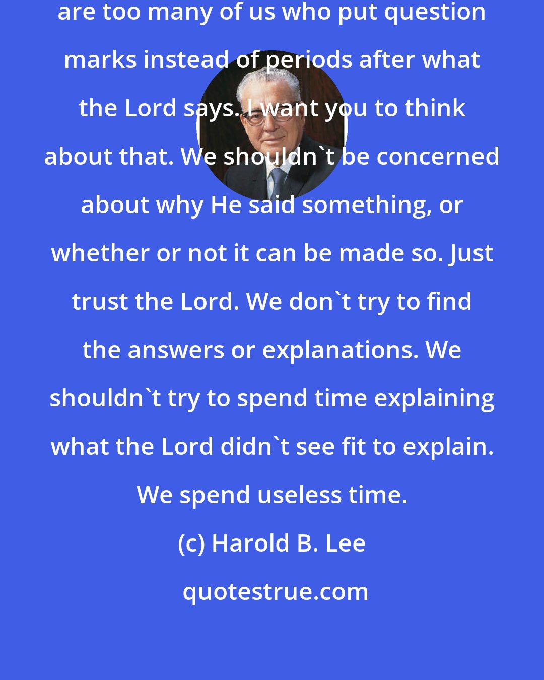 Harold B. Lee: The trouble with us today, there are too many of us who put question marks instead of periods after what the Lord says. I want you to think about that. We shouldn't be concerned about why He said something, or whether or not it can be made so. Just trust the Lord. We don't try to find the answers or explanations. We shouldn't try to spend time explaining what the Lord didn't see fit to explain. We spend useless time.