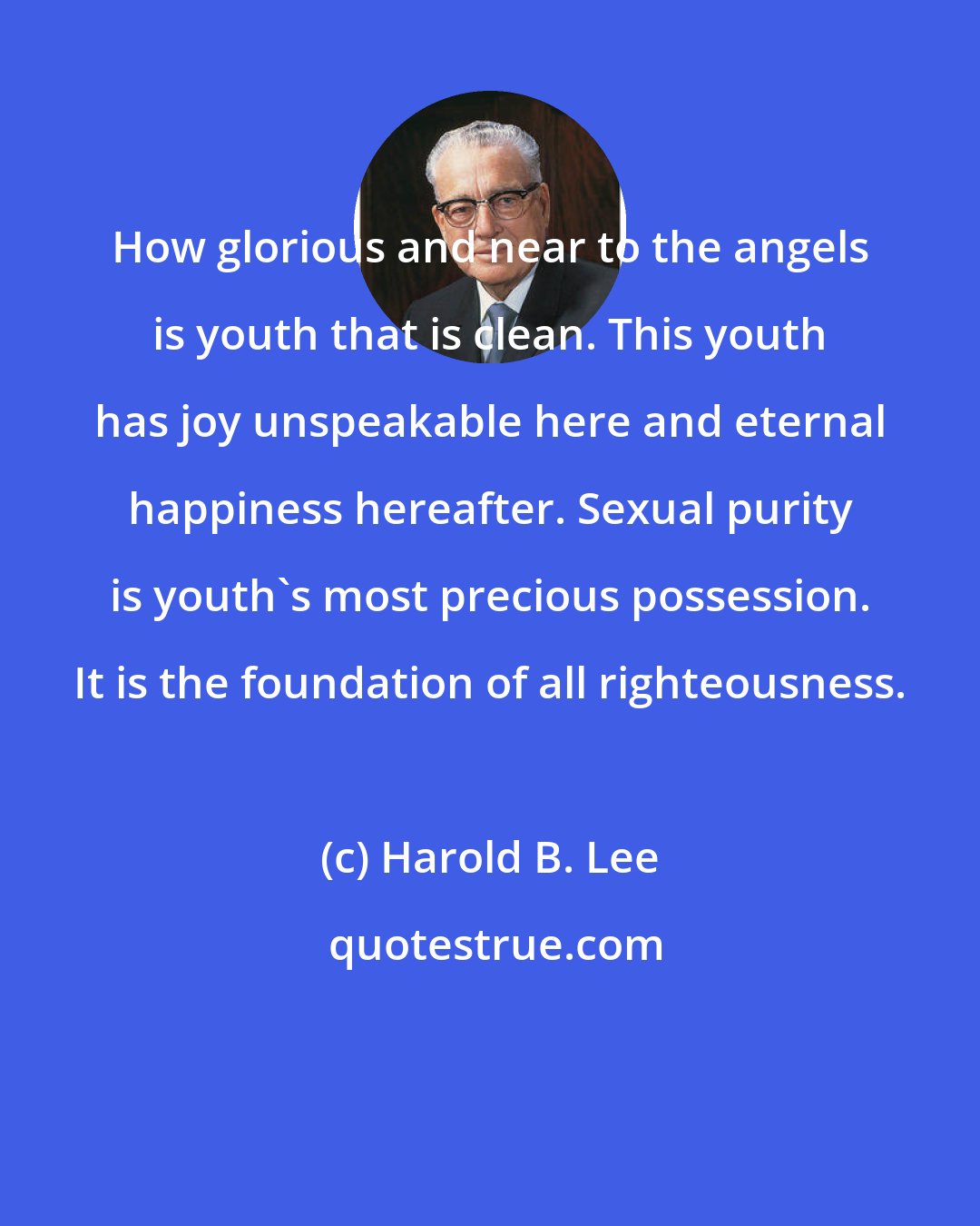 Harold B. Lee: How glorious and near to the angels is youth that is clean. This youth has joy unspeakable here and eternal happiness hereafter. Sexual purity is youth's most precious possession. It is the foundation of all righteousness.
