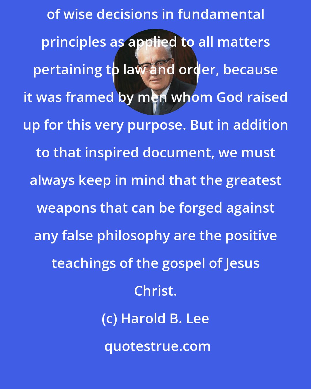 Harold B. Lee: The Constitution of the United States has been mentioned...as the basis of wise decisions in fundamental principles as applied to all matters pertaining to law and order, because it was framed by men whom God raised up for this very purpose. But in addition to that inspired document, we must always keep in mind that the greatest weapons that can be forged against any false philosophy are the positive teachings of the gospel of Jesus Christ.