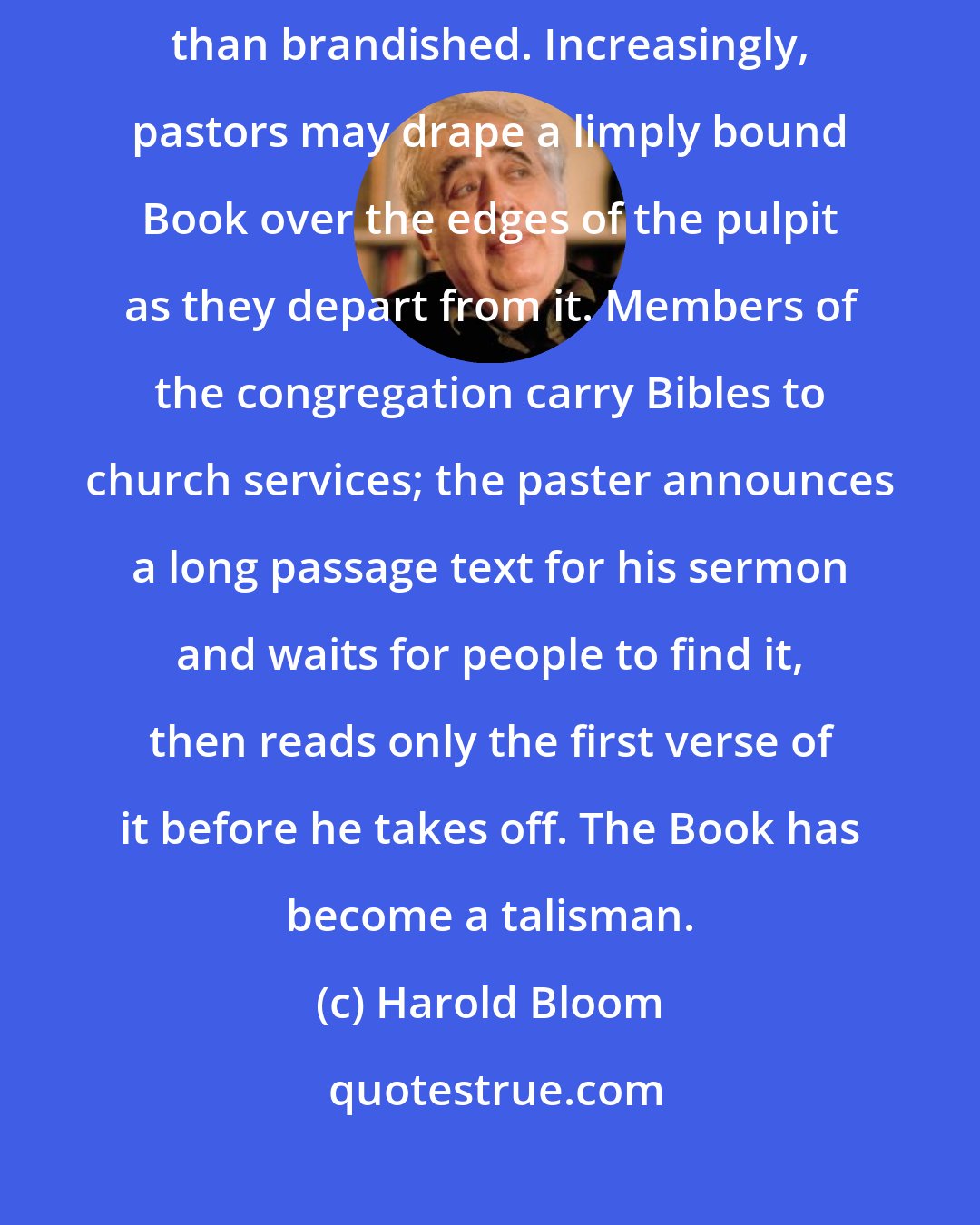 Harold Bloom: ...the Bible itself is less read than preached, less interpreted than brandished. Increasingly, pastors may drape a limply bound Book over the edges of the pulpit as they depart from it. Members of the congregation carry Bibles to church services; the paster announces a long passage text for his sermon and waits for people to find it, then reads only the first verse of it before he takes off. The Book has become a talisman.