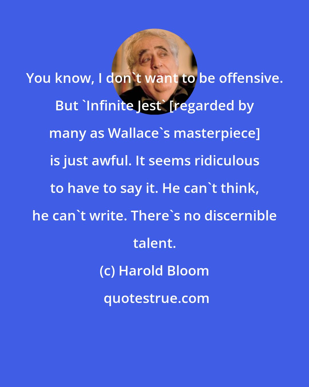 Harold Bloom: You know, I don't want to be offensive. But 'Infinite Jest' [regarded by many as Wallace's masterpiece] is just awful. It seems ridiculous to have to say it. He can't think, he can't write. There's no discernible talent.