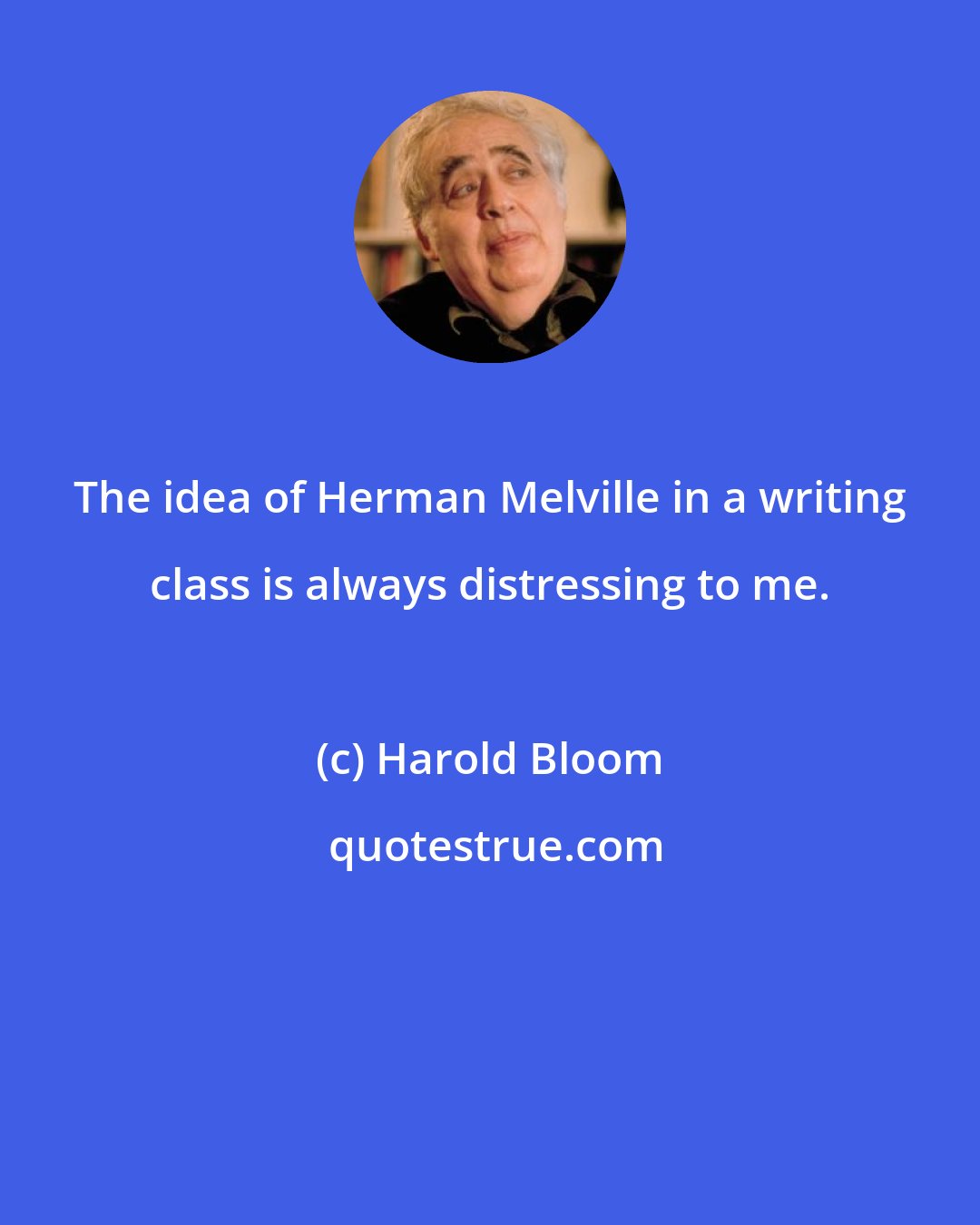 Harold Bloom: The idea of Herman Melville in a writing class is always distressing to me.