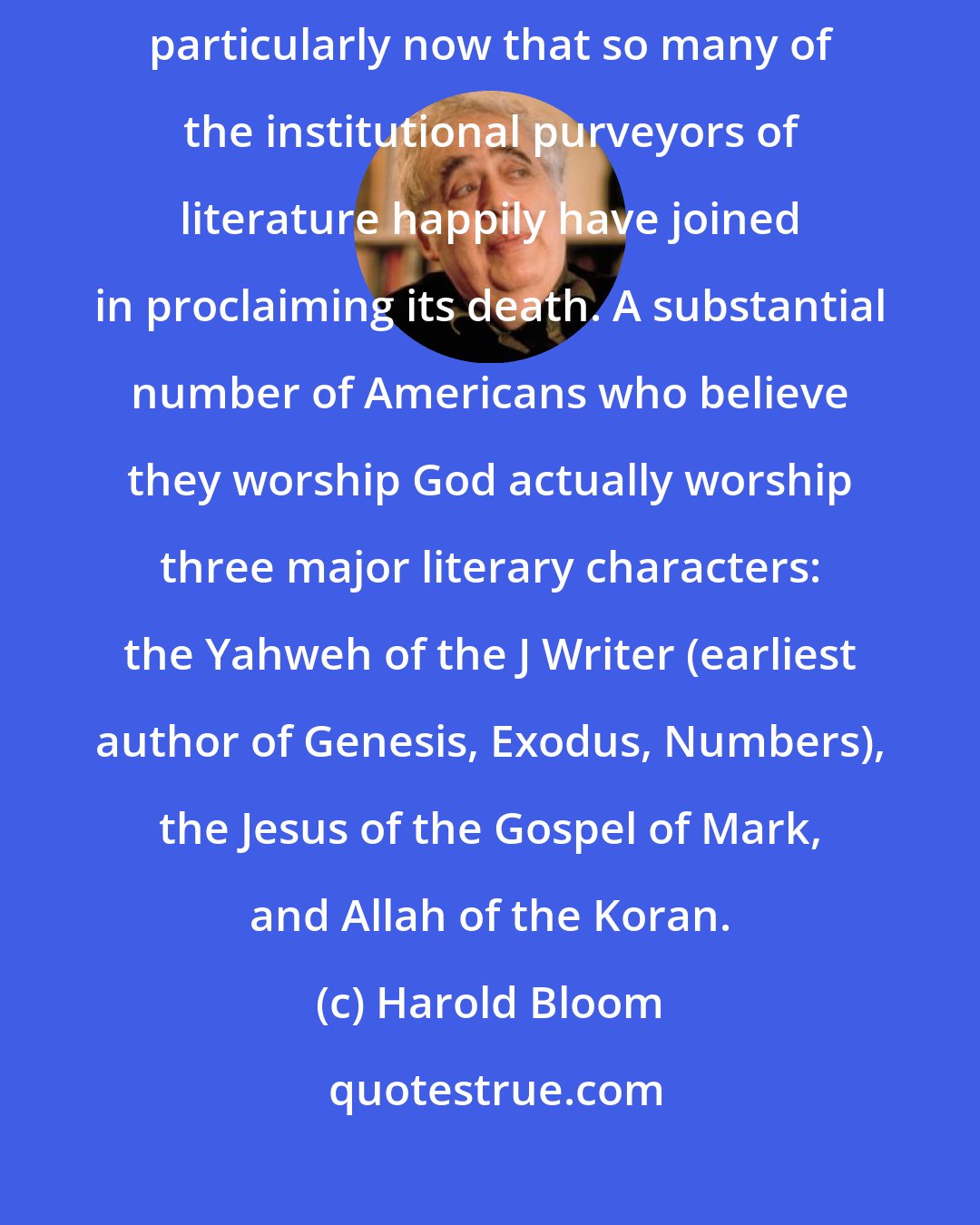 Harold Bloom: We can be reluctant to recognize how much of our culture was literary, particularly now that so many of the institutional purveyors of literature happily have joined in proclaiming its death. A substantial number of Americans who believe they worship God actually worship three major literary characters: the Yahweh of the J Writer (earliest author of Genesis, Exodus, Numbers), the Jesus of the Gospel of Mark, and Allah of the Koran.