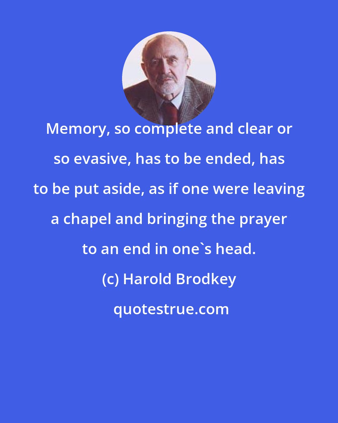 Harold Brodkey: Memory, so complete and clear or so evasive, has to be ended, has to be put aside, as if one were leaving a chapel and bringing the prayer to an end in one's head.