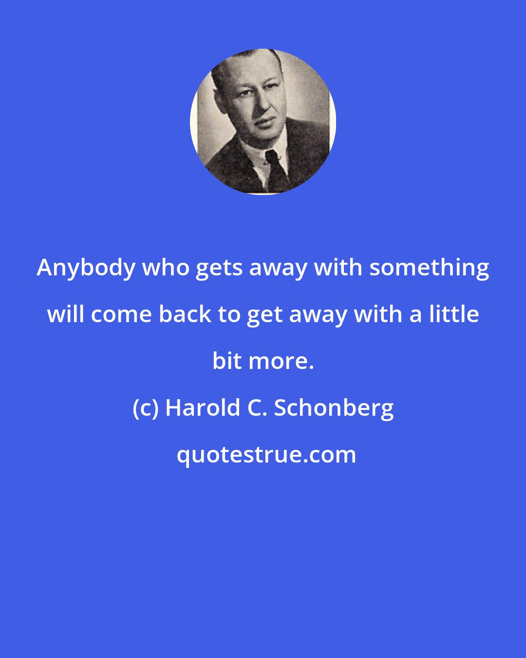 Harold C. Schonberg: Anybody who gets away with something will come back to get away with a little bit more.