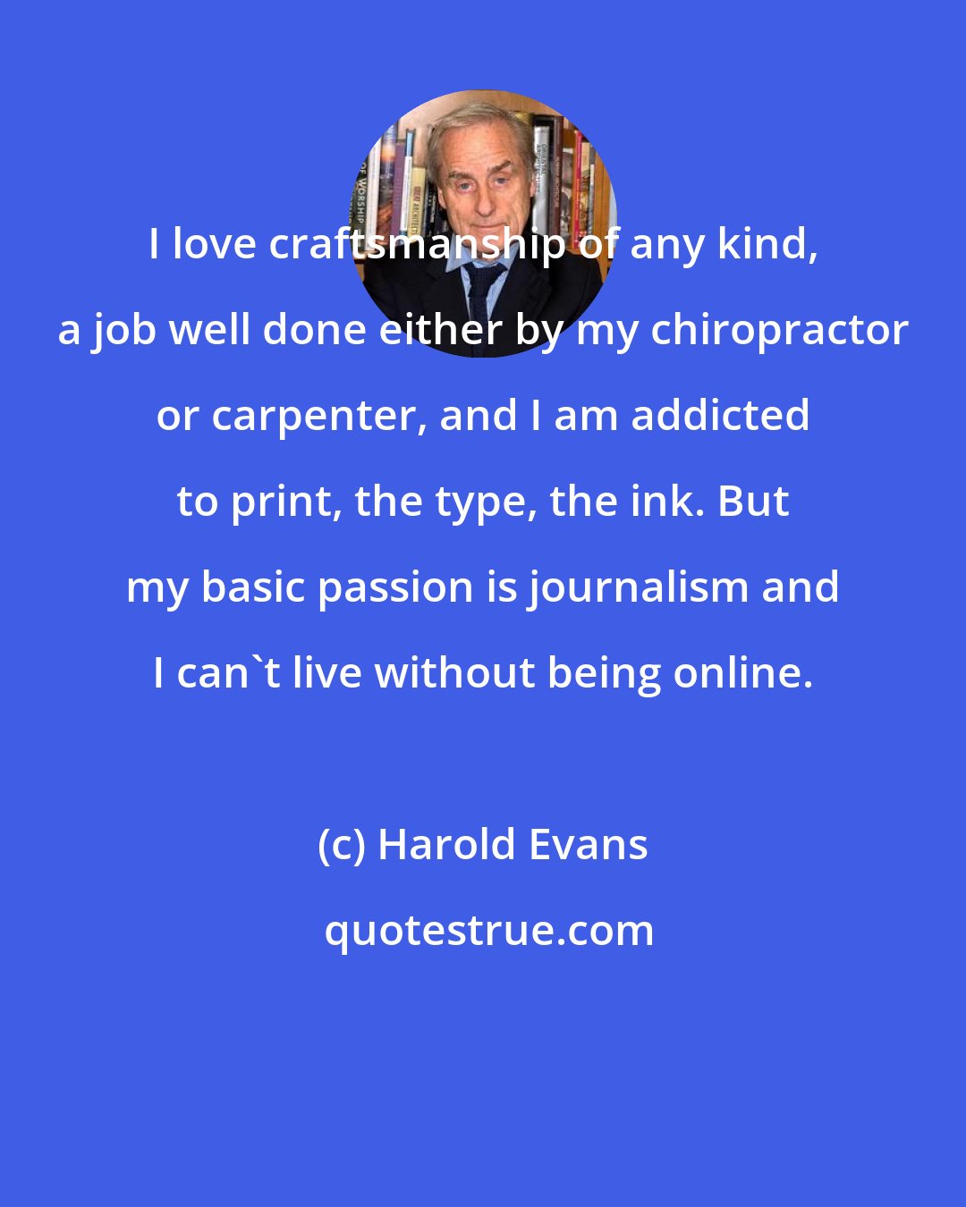 Harold Evans: I love craftsmanship of any kind, a job well done either by my chiropractor or carpenter, and I am addicted to print, the type, the ink. But my basic passion is journalism and I can't live without being online.