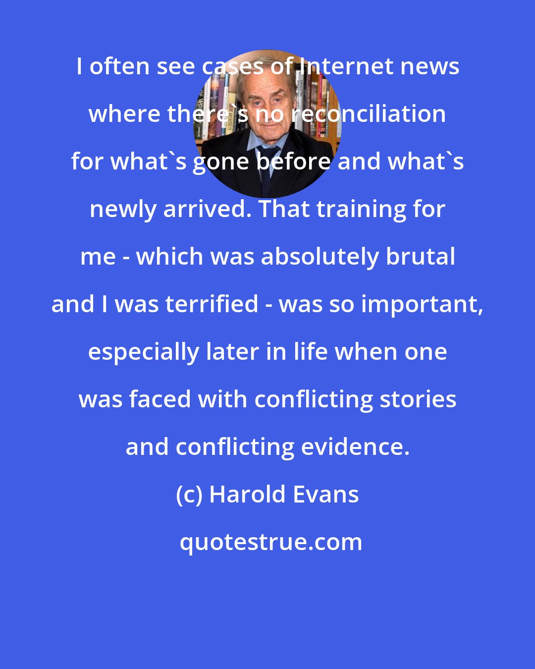 Harold Evans: I often see cases of Internet news where there's no reconciliation for what's gone before and what's newly arrived. That training for me - which was absolutely brutal and I was terrified - was so important, especially later in life when one was faced with conflicting stories and conflicting evidence.