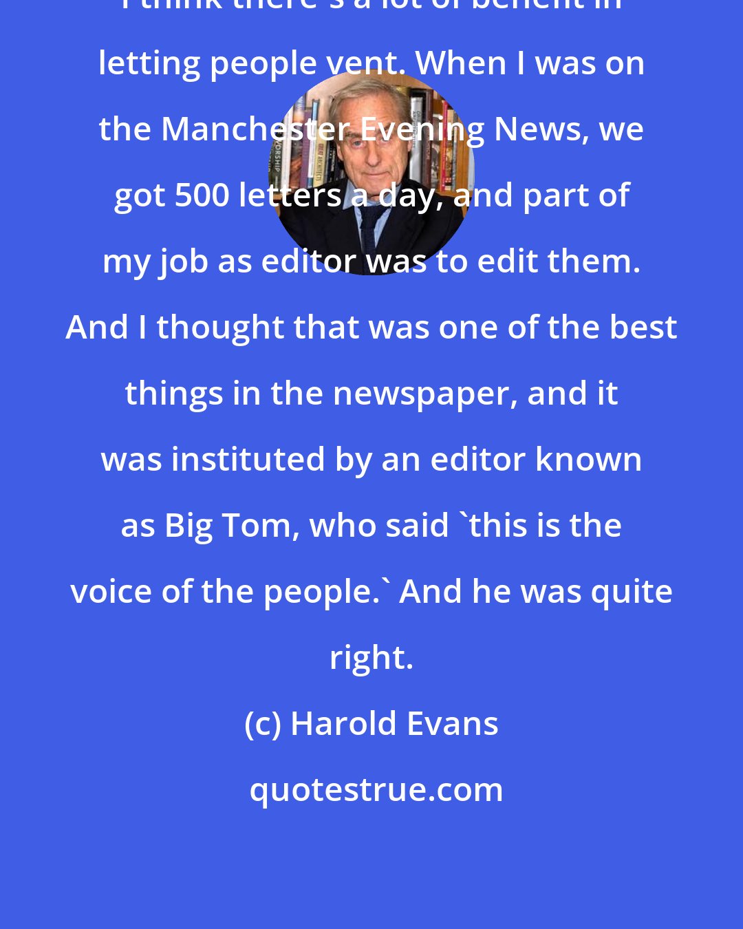 Harold Evans: I think there's a lot of benefit in letting people vent. When I was on the Manchester Evening News, we got 500 letters a day, and part of my job as editor was to edit them. And I thought that was one of the best things in the newspaper, and it was instituted by an editor known as Big Tom, who said 'this is the voice of the people.' And he was quite right.
