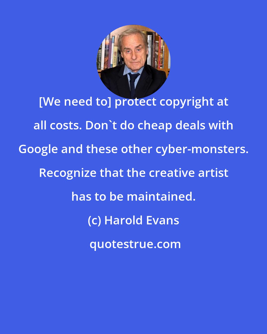 Harold Evans: [We need to] protect copyright at all costs. Don't do cheap deals with Google and these other cyber-monsters. Recognize that the creative artist has to be maintained.