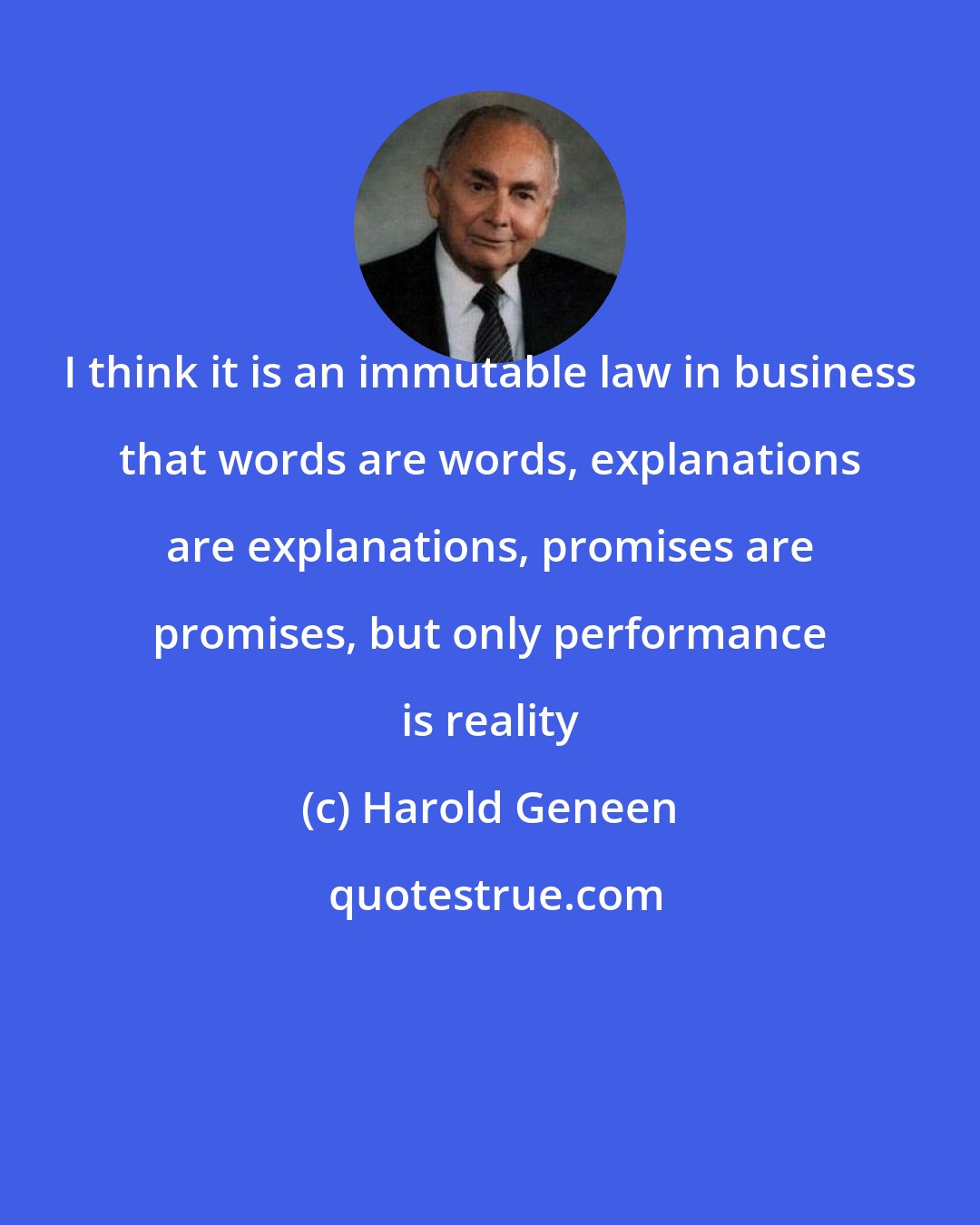 Harold Geneen: I think it is an immutable law in business that words are words, explanations are explanations, promises are promises, but only performance is reality