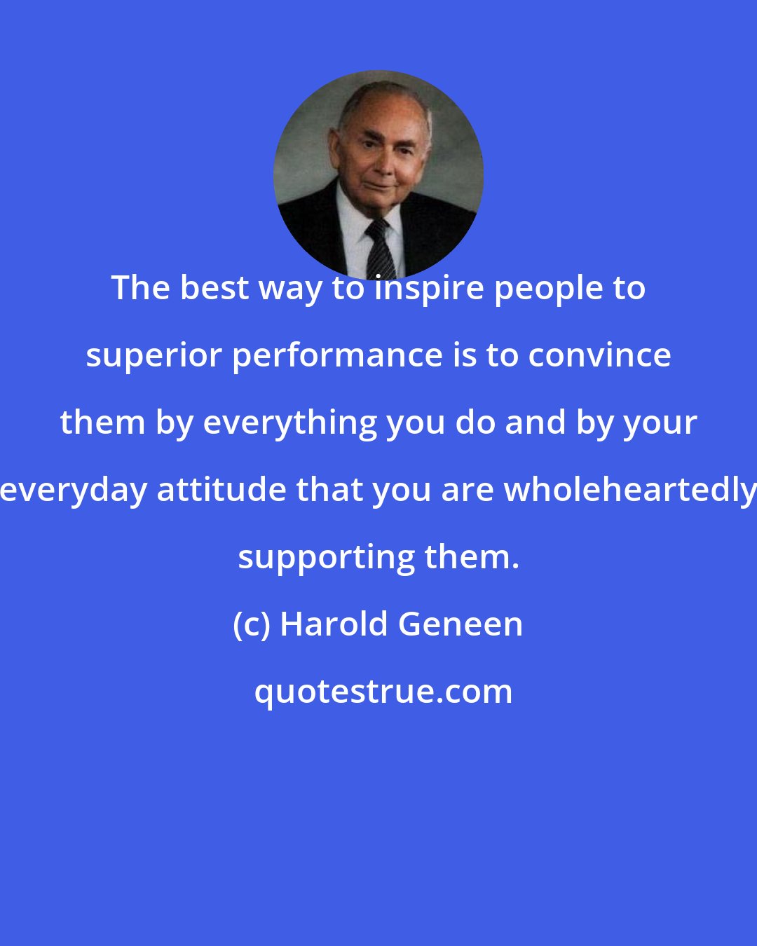 Harold Geneen: The best way to inspire people to superior performance is to convince them by everything you do and by your everyday attitude that you are wholeheartedly supporting them.